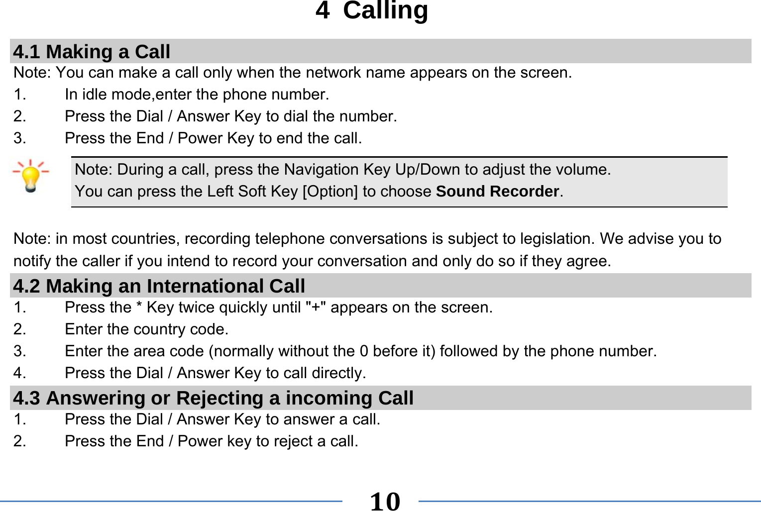   10   4 Calling 4.1 Making a Call Note: You can make a call only when the network name appears on the screen. 1.    In idle mode,enter the phone number. 2.  Press the Dial / Answer Key to dial the number. 3.    Press the End / Power Key to end the call. Note: During a call, press the Navigation Key Up/Down to adjust the volume. You can press the Left Soft Key [Option] to choose Sound Recorder.  Note: in most countries, recording telephone conversations is subject to legislation. We advise you to notify the caller if you intend to record your conversation and only do so if they agree. 4.2 Making an International Call 1.    Press the * Key twice quickly until &quot;+&quot; appears on the screen. 2.    Enter the country code. 3.    Enter the area code (normally without the 0 before it) followed by the phone number. 4.    Press the Dial / Answer Key to call directly. 4.3 Answering or Rejecting a incoming Call 1.  Press the Dial / Answer Key to answer a call. 2.  Press the End / Power key to reject a call. 