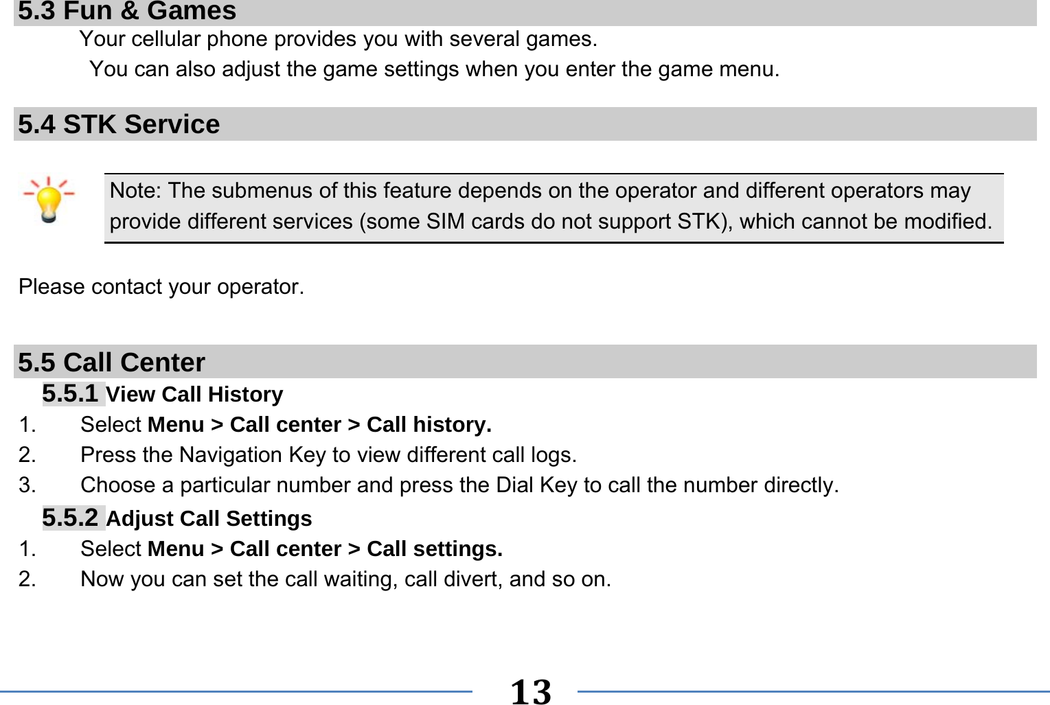   13   5.3 Fun &amp; Games Your cellular phone provides you with several games. You can also adjust the game settings when you enter the game menu.  5.4 STK Service  Note: The submenus of this feature depends on the operator and different operators may provide different services (some SIM cards do not support STK), which cannot be modified.  Please contact your operator.  5.5 Call Center 5.5.1 View Call History 1.    Select Menu &gt; Call center &gt; Call history. 2.        Press the Navigation Key to view different call logs. 3.    Choose a particular number and press the Dial Key to call the number directly. 5.5.2 Adjust Call Settings 1.    Select Menu &gt; Call center &gt; Call settings. 2.        Now you can set the call waiting, call divert, and so on.  