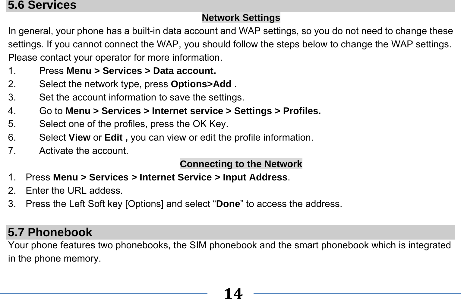   14    5.6 Services  Network Settings In general, your phone has a built-in data account and WAP settings, so you do not need to change these settings. If you cannot connect the WAP, you should follow the steps below to change the WAP settings. Please contact your operator for more information. 1.   Press Menu &gt; Services &gt; Data account. 2.    Select the network type, press Options&gt;Add . 3.    Set the account information to save the settings. 4.   Go to Menu &gt; Services &gt; Internet service &gt; Settings &gt; Profiles. 5.    Select one of the profiles, press the OK Key. 6.   Select View or Edit , you can view or edit the profile information. 7.   Activate the account. Connecting to the Network 1.  Press Menu &gt; Services &gt; Internet Service &gt; Input Address. 2.  Enter the URL addess. 3.  Press the Left Soft key [Options] and select “Done” to access the address.  5.7 Phonebook Your phone features two phonebooks, the SIM phonebook and the smart phonebook which is integrated in the phone memory. 