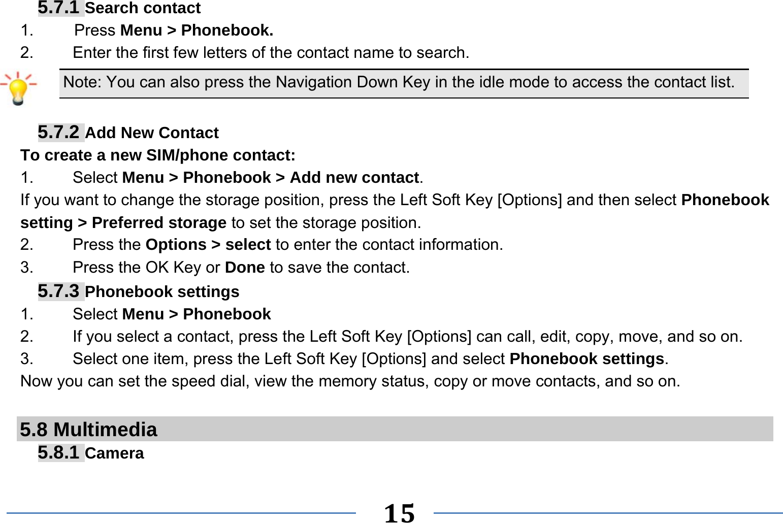   15   5.7.1 Search contact 1.     Press Menu &gt; Phonebook. 2.  Enter the first few letters of the contact name to search. Note: You can also press the Navigation Down Key in the idle mode to access the contact list.  5.7.2 Add New Contact To create a new SIM/phone contact: 1.   Select Menu &gt; Phonebook &gt; Add new contact. If you want to change the storage position, press the Left Soft Key [Options] and then select Phonebook setting &gt; Preferred storage to set the storage position. 2.   Press the Options &gt; select to enter the contact information. 3.    Press the OK Key or Done to save the contact. 5.7.3 Phonebook settings 1.   Select Menu &gt; Phonebook 2.  If you select a contact, press the Left Soft Key [Options] can call, edit, copy, move, and so on. 3.  Select one item, press the Left Soft Key [Options] and select Phonebook settings. Now you can set the speed dial, view the memory status, copy or move contacts, and so on.  5.8 Multimedia 5.8.1 Camera 