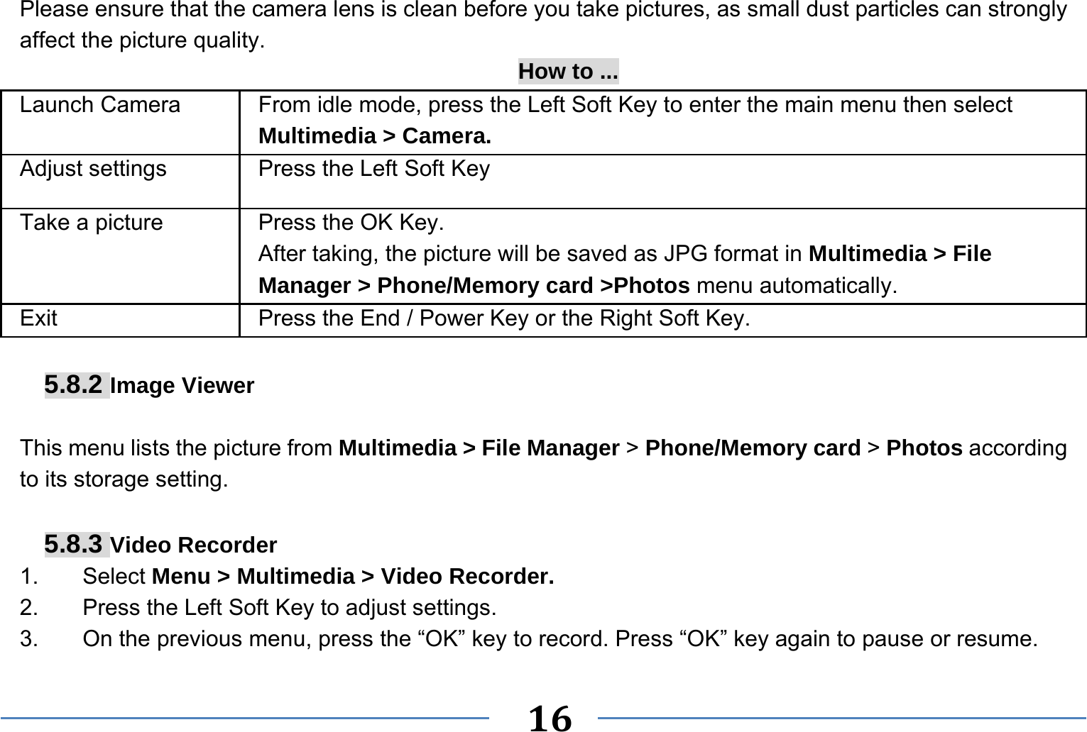   16   Please ensure that the camera lens is clean before you take pictures, as small dust particles can strongly affect the picture quality. How to ... Launch Camera   From idle mode, press the Left Soft Key to enter the main menu then select Multimedia &gt; Camera. Adjust settings  Press the Left Soft Key Take a picture Press the OK Key. After taking, the picture will be saved as JPG format in Multimedia &gt; File Manager &gt; Phone/Memory card &gt;Photos menu automatically.   Exit   Press the End / Power Key or the Right Soft Key.  5.8.2 Image Viewer  This menu lists the picture from Multimedia &gt; File Manager &gt; Phone/Memory card &gt; Photos according to its storage setting.    5.8.3 Video Recorder 1. Select Menu &gt; Multimedia &gt; Video Recorder. 2.  Press the Left Soft Key to adjust settings.   3.  On the previous menu, press the “OK” key to record. Press “OK” key again to pause or resume. 