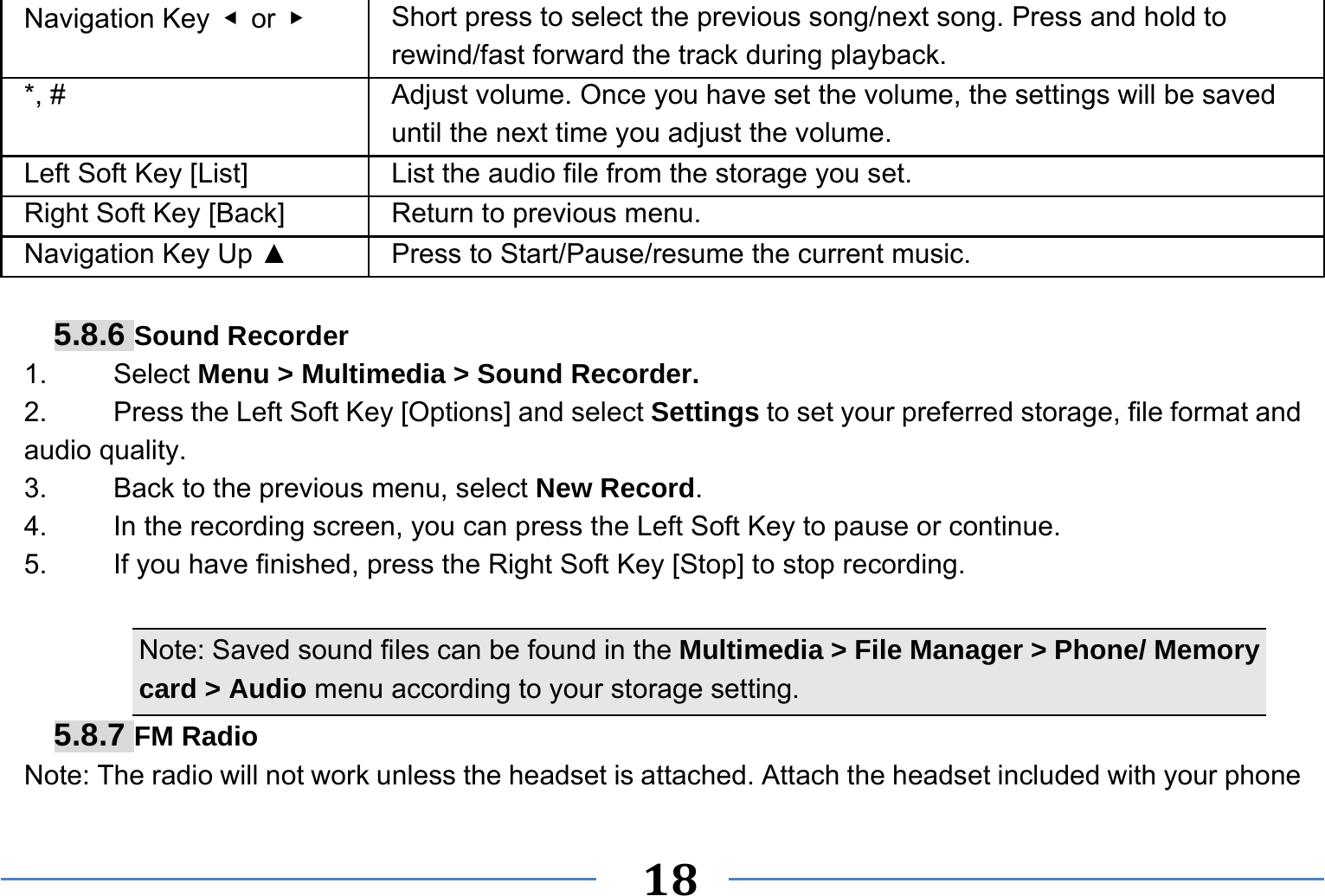   18   Navigation Key  ◀ or ▶   Short press to select the previous song/next song. Press and hold to   rewind/fast forward the track during playback. *, #  Adjust volume. Once you have set the volume, the settings will be saved until the next time you adjust the volume. Left Soft Key [List] List the audio file from the storage you set. Right Soft Key [Back] Return to previous menu. Navigation Key Up ▲  Press to Start/Pause/resume the current music.  5.8.6 Sound Recorder 1.   Select Menu &gt; Multimedia &gt; Sound Recorder. 2.    Press the Left Soft Key [Options] and select Settings to set your preferred storage, file format and audio quality. 3.    Back to the previous menu, select New Record. 4.    In the recording screen, you can press the Left Soft Key to pause or continue. 5.    If you have finished, press the Right Soft Key [Stop] to stop recording.  Note: Saved sound files can be found in the Multimedia &gt; File Manager &gt; Phone/ Memory card &gt; Audio menu according to your storage setting. 5.8.7 FM Radio Note: The radio will not work unless the headset is attached. Attach the headset included with your phone 