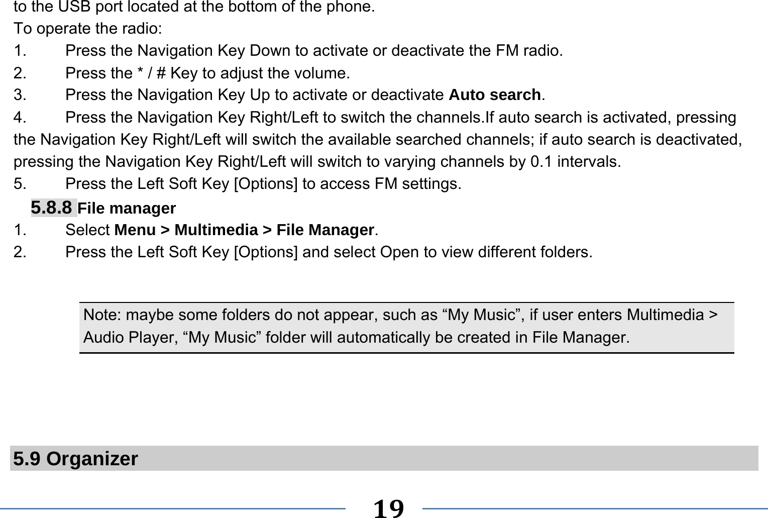   19   to the USB port located at the bottom of the phone. To operate the radio: 1.    Press the Navigation Key Down to activate or deactivate the FM radio. 2.    Press the * / # Key to adjust the volume. 3.    Press the Navigation Key Up to activate or deactivate Auto search. 4.  Press the Navigation Key Right/Left to switch the channels.If auto search is activated, pressing the Navigation Key Right/Left will switch the available searched channels; if auto search is deactivated, pressing the Navigation Key Right/Left will switch to varying channels by 0.1 intervals. 5.    Press the Left Soft Key [Options] to access FM settings. 5.8.8 File manager 1. Select Menu &gt; Multimedia &gt; File Manager. 2.  Press the Left Soft Key [Options] and select Open to view different folders.  Note: maybe some folders do not appear, such as “My Music”, if user enters Multimedia &gt; Audio Player, “My Music” folder will automatically be created in File Manager.     5.9 Organizer 