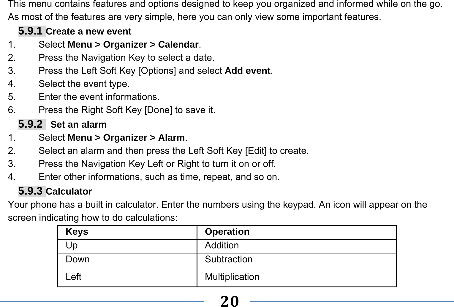   20   This menu contains features and options designed to keep you organized and informed while on the go. As most of the features are very simple, here you can only view some important features. 5.9.1 Create a new event 1.   Select Menu &gt; Organizer &gt; Calendar. 2.    Press the Navigation Key to select a date. 3.    Press the Left Soft Key [Options] and select Add event. 4.    Select the event type. 5.    Enter the event informations. 6.    Press the Right Soft Key [Done] to save it. 5.9.2   Set an alarm 1.   Select Menu &gt; Organizer &gt; Alarm. 2.    Select an alarm and then press the Left Soft Key [Edit] to create. 3.    Press the Navigation Key Left or Right to turn it on or off. 4.    Enter other informations, such as time, repeat, and so on. 5.9.3 Calculator Your phone has a built in calculator. Enter the numbers using the keypad. An icon will appear on the screen indicating how to do calculations: Keys Operation Up Addition Down Subtraction Left Multiplication 