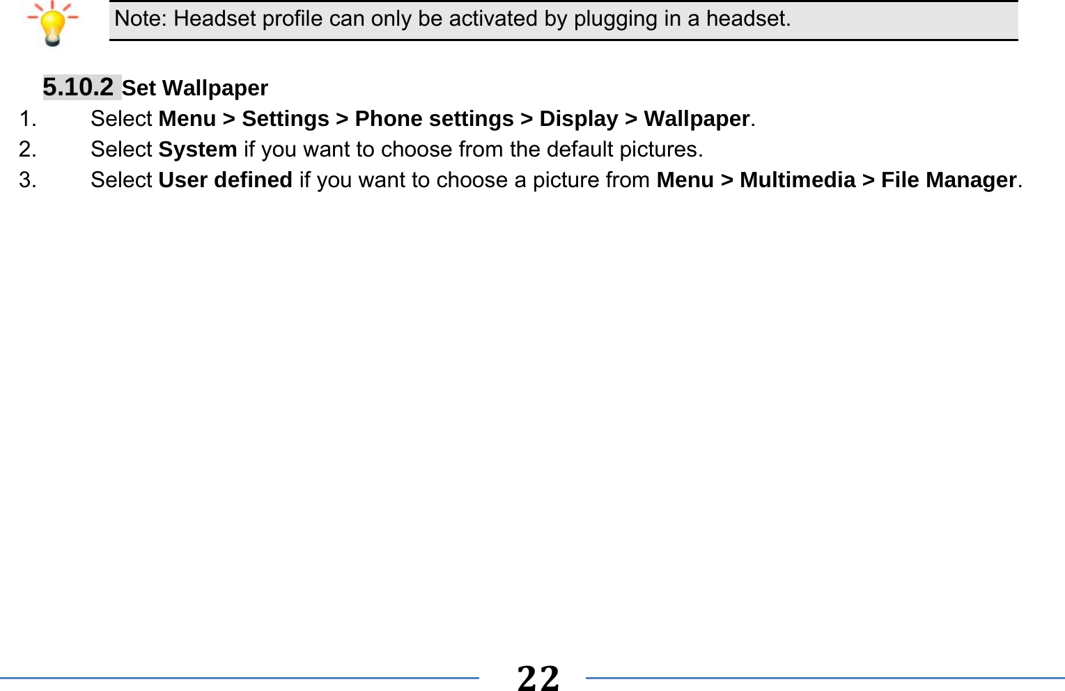   22    Note: Headset profile can only be activated by plugging in a headset.   5.10.2 Set Wallpaper 1.   Select Menu &gt; Settings &gt; Phone settings &gt; Display &gt; Wallpaper. 2.   Select System if you want to choose from the default pictures. 3.   Select User defined if you want to choose a picture from Menu &gt; Multimedia &gt; File Manager. 