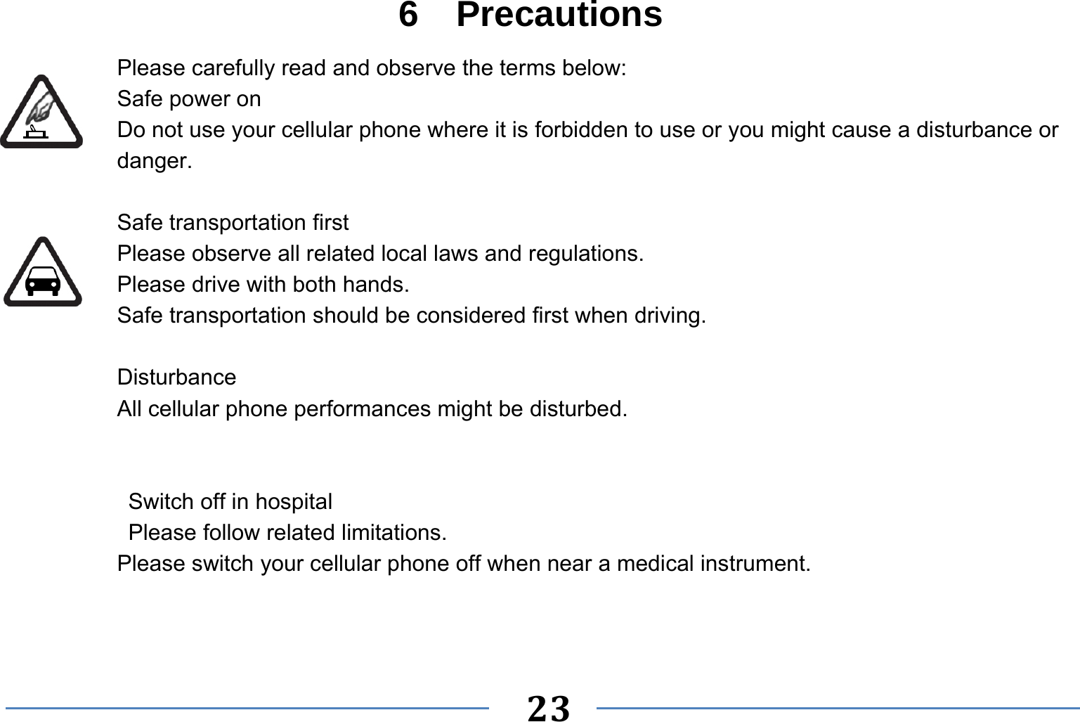   23   6  Precautions Please carefully read and observe the terms below: Safe power on Do not use your cellular phone where it is forbidden to use or you might cause a disturbance or danger.  Safe transportation first Please observe all related local laws and regulations. Please drive with both hands.   Safe transportation should be considered first when driving.  Disturbance All cellular phone performances might be disturbed.     Switch off in hospital    Please follow related limitations. Please switch your cellular phone off when near a medical instrument.   