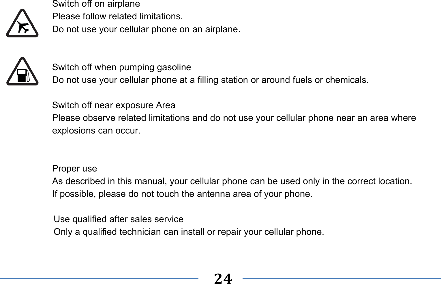   24    Switch off on airplane Please follow related limitations. Do not use your cellular phone on an airplane.   Switch off when pumping gasoline Do not use your cellular phone at a filling station or around fuels or chemicals.  Switch off near exposure Area Please observe related limitations and do not use your cellular phone near an area where explosions can occur.   Proper use As described in this manual, your cellular phone can be used only in the correct location. If possible, please do not touch the antenna area of your phone.  Use qualified after sales service Only a qualified technician can install or repair your cellular phone.  