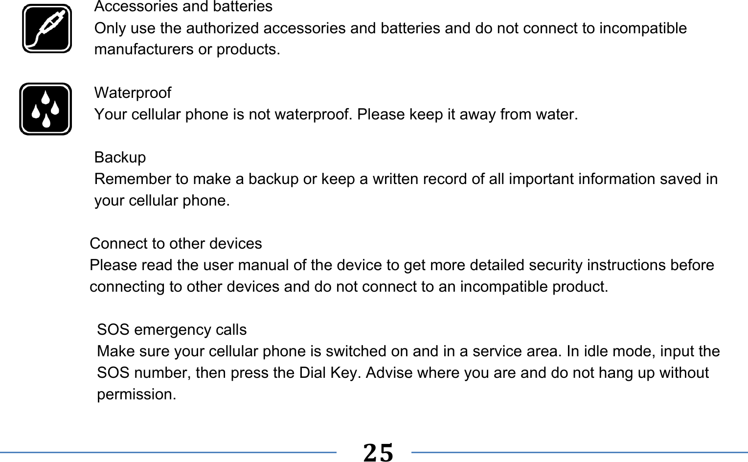   25     Accessories and batteries Only use the authorized accessories and batteries and do not connect to incompatible manufacturers or products.  Waterproof Your cellular phone is not waterproof. Please keep it away from water.  Backup Remember to make a backup or keep a written record of all important information saved in your cellular phone.  Connect to other devices Please read the user manual of the device to get more detailed security instructions before connecting to other devices and do not connect to an incompatible product.  SOS emergency calls Make sure your cellular phone is switched on and in a service area. In idle mode, input the SOS number, then press the Dial Key. Advise where you are and do not hang up without permission. 