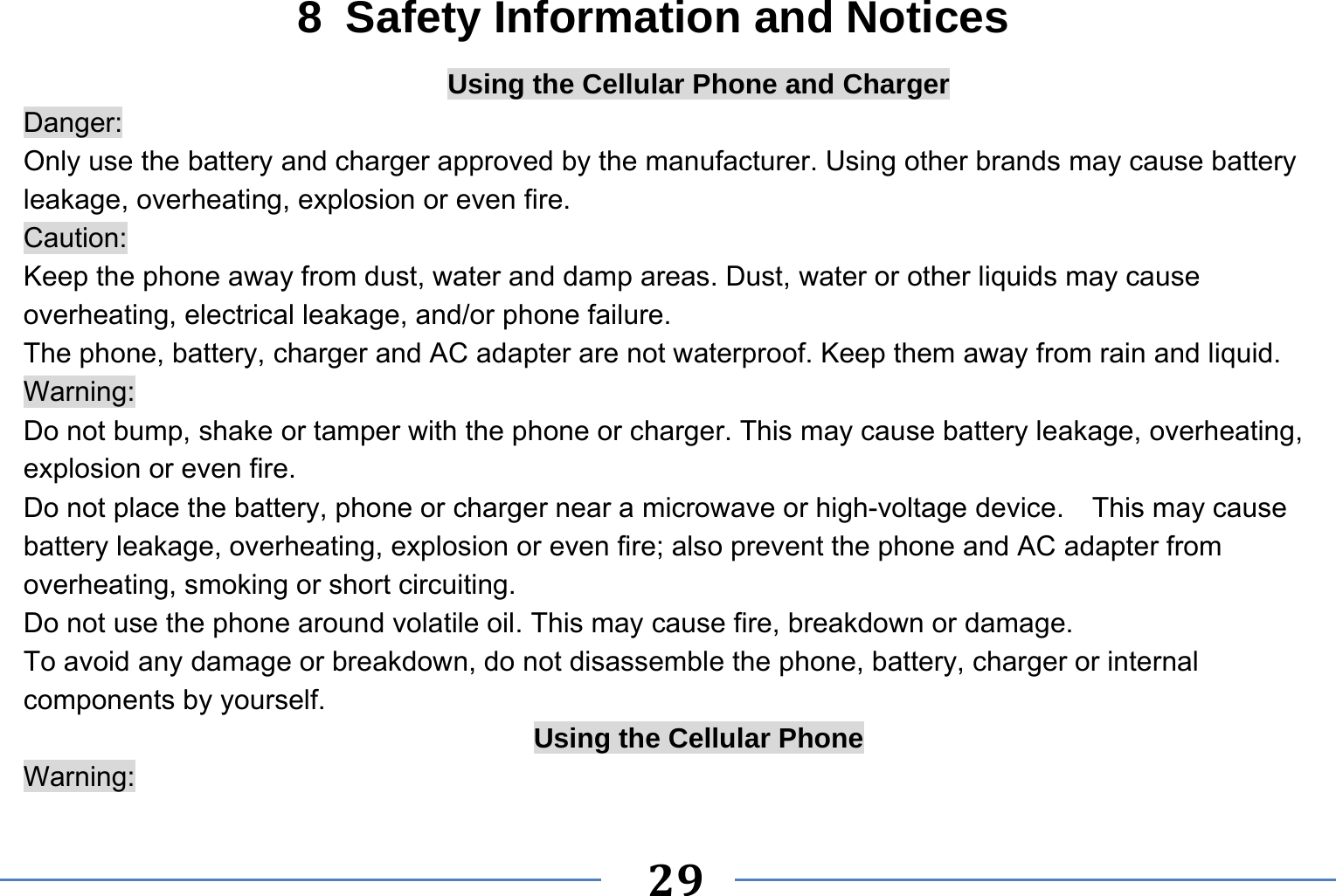   29   8  Safety Information and Notices Using the Cellular Phone and Charger Danger: Only use the battery and charger approved by the manufacturer. Using other brands may cause battery leakage, overheating, explosion or even fire. Caution: Keep the phone away from dust, water and damp areas. Dust, water or other liquids may cause overheating, electrical leakage, and/or phone failure.   The phone, battery, charger and AC adapter are not waterproof. Keep them away from rain and liquid. Warning: Do not bump, shake or tamper with the phone or charger. This may cause battery leakage, overheating, explosion or even fire. Do not place the battery, phone or charger near a microwave or high-voltage device.    This may cause battery leakage, overheating, explosion or even fire; also prevent the phone and AC adapter from overheating, smoking or short circuiting. Do not use the phone around volatile oil. This may cause fire, breakdown or damage. To avoid any damage or breakdown, do not disassemble the phone, battery, charger or internal components by yourself. Using the Cellular Phone Warning: 