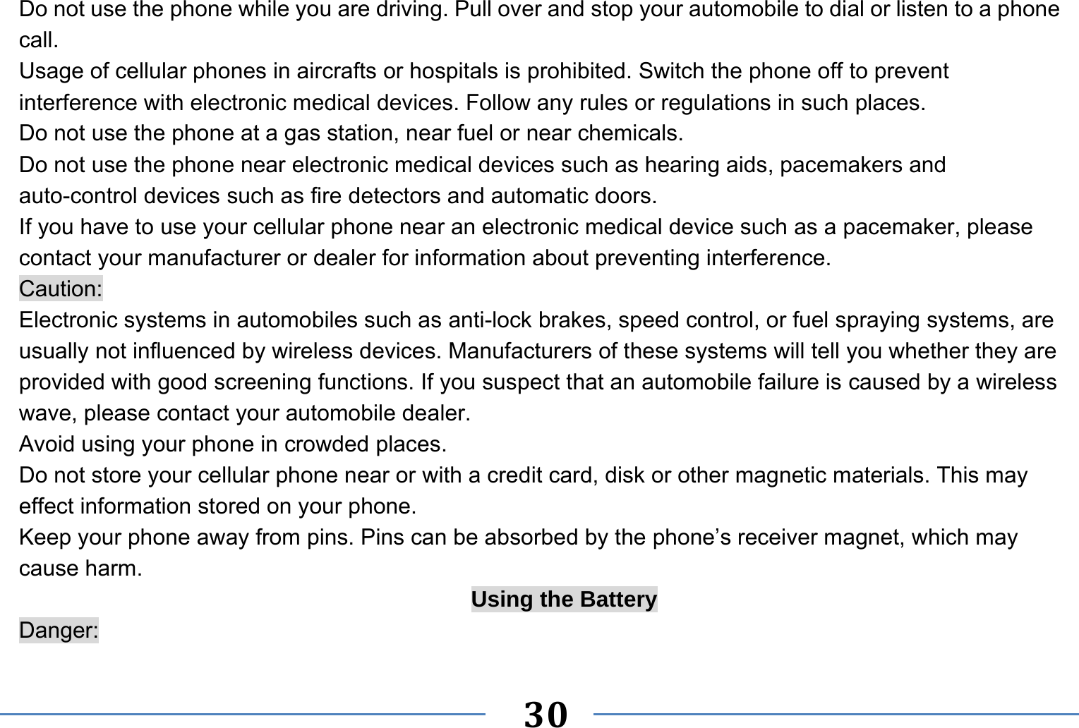   30   Do not use the phone while you are driving. Pull over and stop your automobile to dial or listen to a phone call. Usage of cellular phones in aircrafts or hospitals is prohibited. Switch the phone off to prevent interference with electronic medical devices. Follow any rules or regulations in such places. Do not use the phone at a gas station, near fuel or near chemicals. Do not use the phone near electronic medical devices such as hearing aids, pacemakers and auto-control devices such as fire detectors and automatic doors.   If you have to use your cellular phone near an electronic medical device such as a pacemaker, please contact your manufacturer or dealer for information about preventing interference. Caution: Electronic systems in automobiles such as anti-lock brakes, speed control, or fuel spraying systems, are usually not influenced by wireless devices. Manufacturers of these systems will tell you whether they are provided with good screening functions. If you suspect that an automobile failure is caused by a wireless wave, please contact your automobile dealer. Avoid using your phone in crowded places. Do not store your cellular phone near or with a credit card, disk or other magnetic materials. This may effect information stored on your phone. Keep your phone away from pins. Pins can be absorbed by the phone’s receiver magnet, which may cause harm. Using the Battery Danger: 