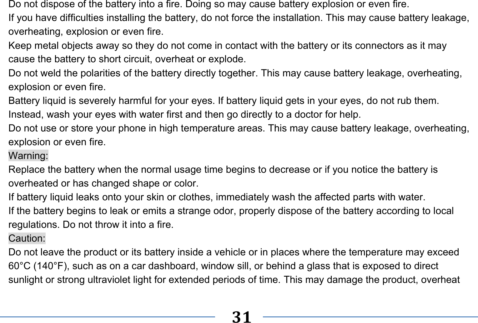   31   Do not dispose of the battery into a fire. Doing so may cause battery explosion or even fire. If you have difficulties installing the battery, do not force the installation. This may cause battery leakage, overheating, explosion or even fire. Keep metal objects away so they do not come in contact with the battery or its connectors as it may cause the battery to short circuit, overheat or explode.   Do not weld the polarities of the battery directly together. This may cause battery leakage, overheating, explosion or even fire. Battery liquid is severely harmful for your eyes. If battery liquid gets in your eyes, do not rub them.   Instead, wash your eyes with water first and then go directly to a doctor for help. Do not use or store your phone in high temperature areas. This may cause battery leakage, overheating, explosion or even fire. Warning: Replace the battery when the normal usage time begins to decrease or if you notice the battery is overheated or has changed shape or color.   If battery liquid leaks onto your skin or clothes, immediately wash the affected parts with water.   If the battery begins to leak or emits a strange odor, properly dispose of the battery according to local regulations. Do not throw it into a fire.   Caution: Do not leave the product or its battery inside a vehicle or in places where the temperature may exceed 60°C (140°F), such as on a car dashboard, window sill, or behind a glass that is exposed to direct sunlight or strong ultraviolet light for extended periods of time. This may damage the product, overheat 