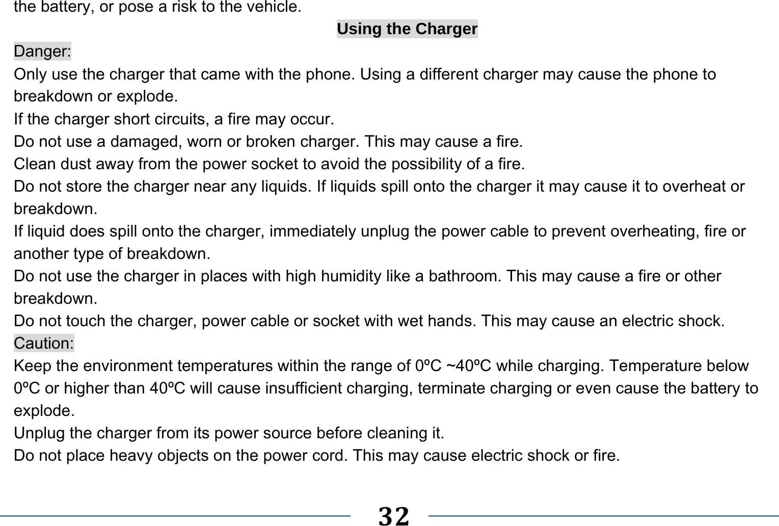   32   the battery, or pose a risk to the vehicle.   Using the Charger Danger: Only use the charger that came with the phone. Using a different charger may cause the phone to breakdown or explode.   If the charger short circuits, a fire may occur.   Do not use a damaged, worn or broken charger. This may cause a fire.   Clean dust away from the power socket to avoid the possibility of a fire. Do not store the charger near any liquids. If liquids spill onto the charger it may cause it to overheat or breakdown. If liquid does spill onto the charger, immediately unplug the power cable to prevent overheating, fire or another type of breakdown. Do not use the charger in places with high humidity like a bathroom. This may cause a fire or other breakdown. Do not touch the charger, power cable or socket with wet hands. This may cause an electric shock. Caution: Keep the environment temperatures within the range of 0ºC ~40ºC while charging. Temperature below 0ºC or higher than 40ºC will cause insufficient charging, terminate charging or even cause the battery to explode. Unplug the charger from its power source before cleaning it.   Do not place heavy objects on the power cord. This may cause electric shock or fire. 