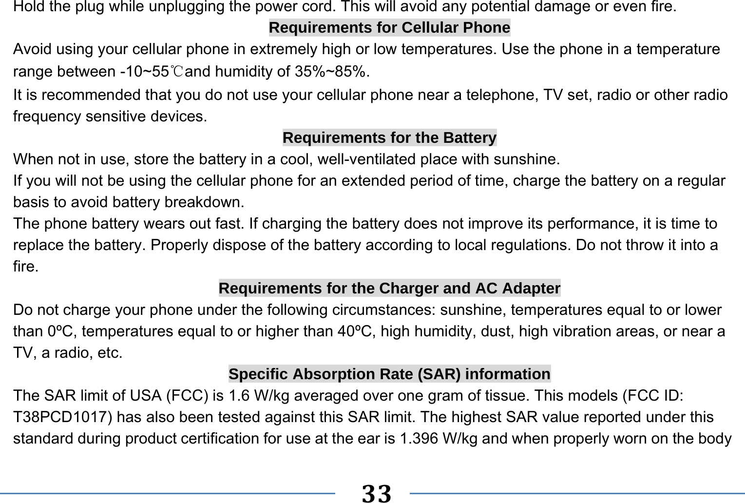   33   Hold the plug while unplugging the power cord. This will avoid any potential damage or even fire. Requirements for Cellular Phone Avoid using your cellular phone in extremely high or low temperatures. Use the phone in a temperature range between -10~55℃and humidity of 35%~85%. It is recommended that you do not use your cellular phone near a telephone, TV set, radio or other radio frequency sensitive devices. Requirements for the Battery When not in use, store the battery in a cool, well-ventilated place with sunshine. If you will not be using the cellular phone for an extended period of time, charge the battery on a regular basis to avoid battery breakdown. The phone battery wears out fast. If charging the battery does not improve its performance, it is time to replace the battery. Properly dispose of the battery according to local regulations. Do not throw it into a fire. Requirements for the Charger and AC Adapter Do not charge your phone under the following circumstances: sunshine, temperatures equal to or lower than 0ºC, temperatures equal to or higher than 40ºC, high humidity, dust, high vibration areas, or near a TV, a radio, etc. Specific Absorption Rate (SAR) information The SAR limit of USA (FCC) is 1.6 W/kg averaged over one gram of tissue. This models (FCC ID: T38PCD1017) has also been tested against this SAR limit. The highest SAR value reported under this standard during product certification for use at the ear is 1.396 W/kg and when properly worn on the body 