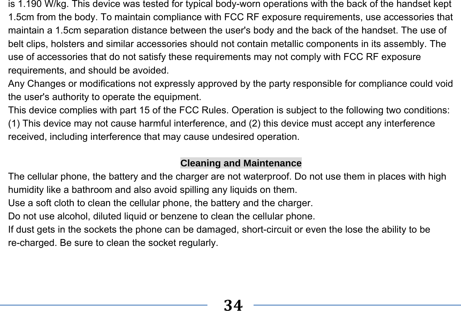   34   is 1.190 W/kg. This device was tested for typical body-worn operations with the back of the handset kept 1.5cm from the body. To maintain compliance with FCC RF exposure requirements, use accessories that maintain a 1.5cm separation distance between the user&apos;s body and the back of the handset. The use of belt clips, holsters and similar accessories should not contain metallic components in its assembly. The use of accessories that do not satisfy these requirements may not comply with FCC RF exposure requirements, and should be avoided. Any Changes or modifications not expressly approved by the party responsible for compliance could void the user&apos;s authority to operate the equipment. This device complies with part 15 of the FCC Rules. Operation is subject to the following two conditions: (1) This device may not cause harmful interference, and (2) this device must accept any interference received, including interference that may cause undesired operation.  Cleaning and Maintenance The cellular phone, the battery and the charger are not waterproof. Do not use them in places with high humidity like a bathroom and also avoid spilling any liquids on them. Use a soft cloth to clean the cellular phone, the battery and the charger. Do not use alcohol, diluted liquid or benzene to clean the cellular phone. If dust gets in the sockets the phone can be damaged, short-circuit or even the lose the ability to be re-charged. Be sure to clean the socket regularly. 