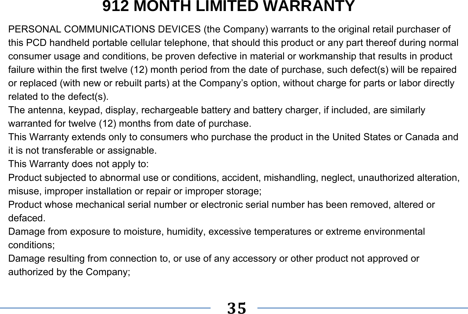   35   912 MONTH LIMITED WARRANTY PERSONAL COMMUNICATIONS DEVICES (the Company) warrants to the original retail purchaser of this PCD handheld portable cellular telephone, that should this product or any part thereof during normal consumer usage and conditions, be proven defective in material or workmanship that results in product failure within the first twelve (12) month period from the date of purchase, such defect(s) will be repaired or replaced (with new or rebuilt parts) at the Company’s option, without charge for parts or labor directly related to the defect(s). The antenna, keypad, display, rechargeable battery and battery charger, if included, are similarly warranted for twelve (12) months from date of purchase.     This Warranty extends only to consumers who purchase the product in the United States or Canada and it is not transferable or assignable. This Warranty does not apply to: Product subjected to abnormal use or conditions, accident, mishandling, neglect, unauthorized alteration, misuse, improper installation or repair or improper storage; Product whose mechanical serial number or electronic serial number has been removed, altered or defaced. Damage from exposure to moisture, humidity, excessive temperatures or extreme environmental conditions; Damage resulting from connection to, or use of any accessory or other product not approved or authorized by the Company; 