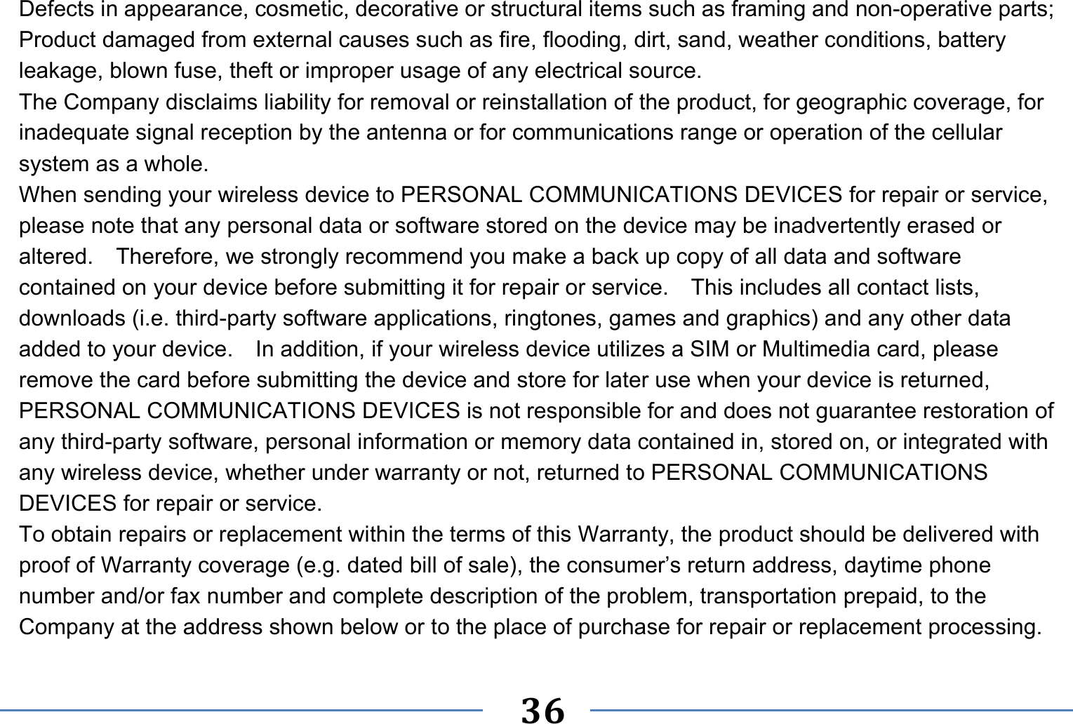   36   Defects in appearance, cosmetic, decorative or structural items such as framing and non-operative parts; Product damaged from external causes such as fire, flooding, dirt, sand, weather conditions, battery leakage, blown fuse, theft or improper usage of any electrical source. The Company disclaims liability for removal or reinstallation of the product, for geographic coverage, for inadequate signal reception by the antenna or for communications range or operation of the cellular system as a whole.   When sending your wireless device to PERSONAL COMMUNICATIONS DEVICES for repair or service, please note that any personal data or software stored on the device may be inadvertently erased or altered.    Therefore, we strongly recommend you make a back up copy of all data and software contained on your device before submitting it for repair or service.  This includes all contact lists, downloads (i.e. third-party software applications, ringtones, games and graphics) and any other data added to your device.    In addition, if your wireless device utilizes a SIM or Multimedia card, please remove the card before submitting the device and store for later use when your device is returned, PERSONAL COMMUNICATIONS DEVICES is not responsible for and does not guarantee restoration of any third-party software, personal information or memory data contained in, stored on, or integrated with any wireless device, whether under warranty or not, returned to PERSONAL COMMUNICATIONS DEVICES for repair or service.     To obtain repairs or replacement within the terms of this Warranty, the product should be delivered with proof of Warranty coverage (e.g. dated bill of sale), the consumer’s return address, daytime phone number and/or fax number and complete description of the problem, transportation prepaid, to the Company at the address shown below or to the place of purchase for repair or replacement processing.   