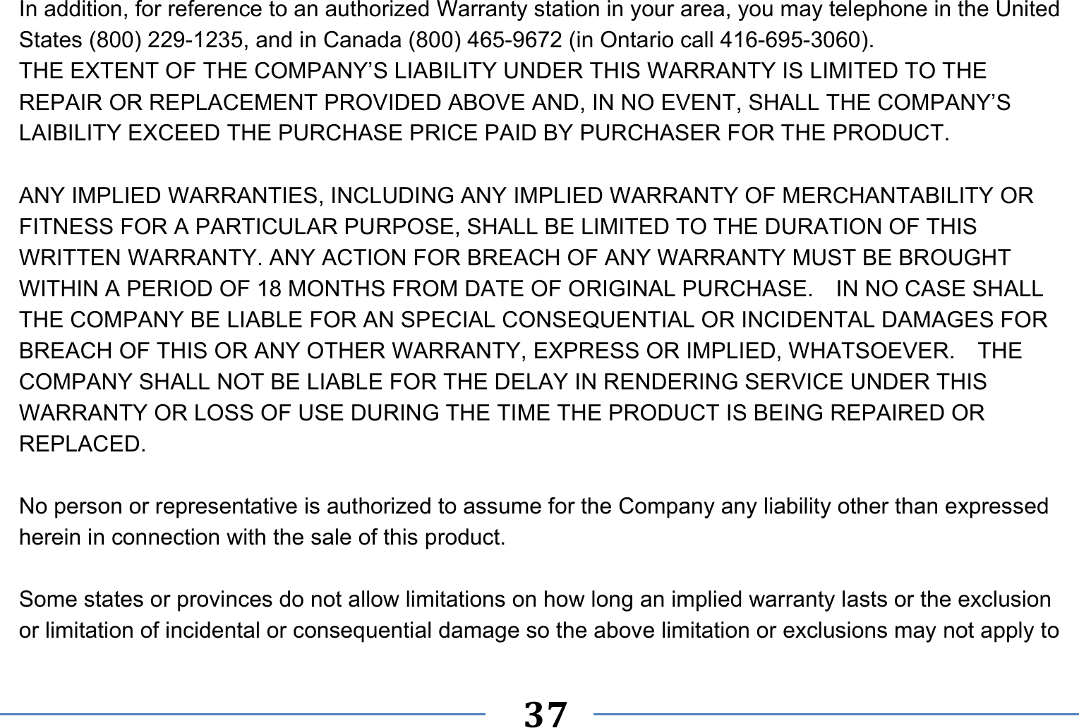   37   In addition, for reference to an authorized Warranty station in your area, you may telephone in the United States (800) 229-1235, and in Canada (800) 465-9672 (in Ontario call 416-695-3060). THE EXTENT OF THE COMPANY’S LIABILITY UNDER THIS WARRANTY IS LIMITED TO THE REPAIR OR REPLACEMENT PROVIDED ABOVE AND, IN NO EVENT, SHALL THE COMPANY’S LAIBILITY EXCEED THE PURCHASE PRICE PAID BY PURCHASER FOR THE PRODUCT.  ANY IMPLIED WARRANTIES, INCLUDING ANY IMPLIED WARRANTY OF MERCHANTABILITY OR FITNESS FOR A PARTICULAR PURPOSE, SHALL BE LIMITED TO THE DURATION OF THIS WRITTEN WARRANTY. ANY ACTION FOR BREACH OF ANY WARRANTY MUST BE BROUGHT WITHIN A PERIOD OF 18 MONTHS FROM DATE OF ORIGINAL PURCHASE.    IN NO CASE SHALL THE COMPANY BE LIABLE FOR AN SPECIAL CONSEQUENTIAL OR INCIDENTAL DAMAGES FOR BREACH OF THIS OR ANY OTHER WARRANTY, EXPRESS OR IMPLIED, WHATSOEVER.    THE COMPANY SHALL NOT BE LIABLE FOR THE DELAY IN RENDERING SERVICE UNDER THIS WARRANTY OR LOSS OF USE DURING THE TIME THE PRODUCT IS BEING REPAIRED OR REPLACED.  No person or representative is authorized to assume for the Company any liability other than expressed herein in connection with the sale of this product.  Some states or provinces do not allow limitations on how long an implied warranty lasts or the exclusion or limitation of incidental or consequential damage so the above limitation or exclusions may not apply to 