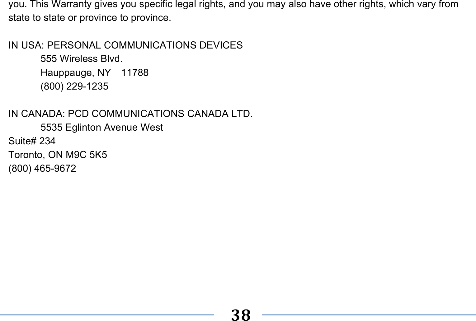   38   you. This Warranty gives you specific legal rights, and you may also have other rights, which vary from state to state or province to province.  IN USA: PERSONAL COMMUNICATIONS DEVICES   555 Wireless Blvd.   Hauppauge, NY  11788  (800) 229-1235  IN CANADA: PCD COMMUNICATIONS CANADA LTD.   5535 Eglinton Avenue West Suite# 234 Toronto, ON M9C 5K5 (800) 465-9672     