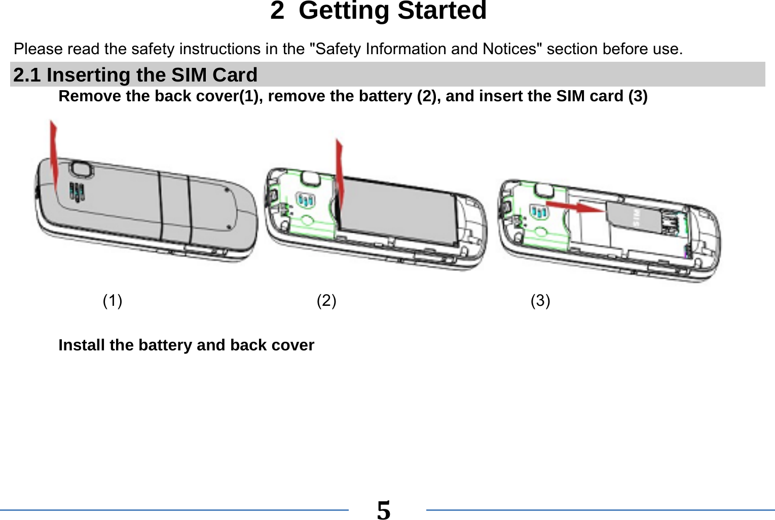   5  2 Getting Started Please read the safety instructions in the &quot;Safety Information and Notices&quot; section before use. 2.1 Inserting the SIM Card Remove the back cover(1), remove the battery (2), and insert the SIM card (3)             (1)                        (2)                        (3)  Install the battery and back cover 