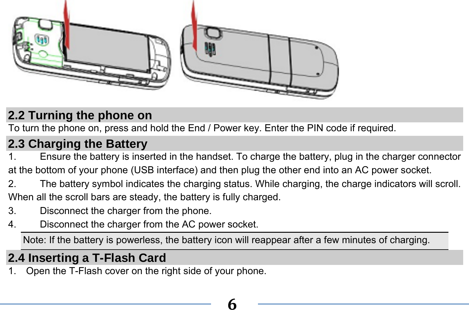   6   2.2 Turning the phone on To turn the phone on, press and hold the End / Power key. Enter the PIN code if required. 2.3 Charging the Battery 1.    Ensure the battery is inserted in the handset. To charge the battery, plug in the charger connector at the bottom of your phone (USB interface) and then plug the other end into an AC power socket. 2.  The battery symbol indicates the charging status. While charging, the charge indicators will scroll. When all the scroll bars are steady, the battery is fully charged.   3. Disconnect the charger from the phone. 4. Disconnect the charger from the AC power socket. Note: If the battery is powerless, the battery icon will reappear after a few minutes of charging. 2.4 Inserting a T-Flash Card 1.    Open the T-Flash cover on the right side of your phone. 