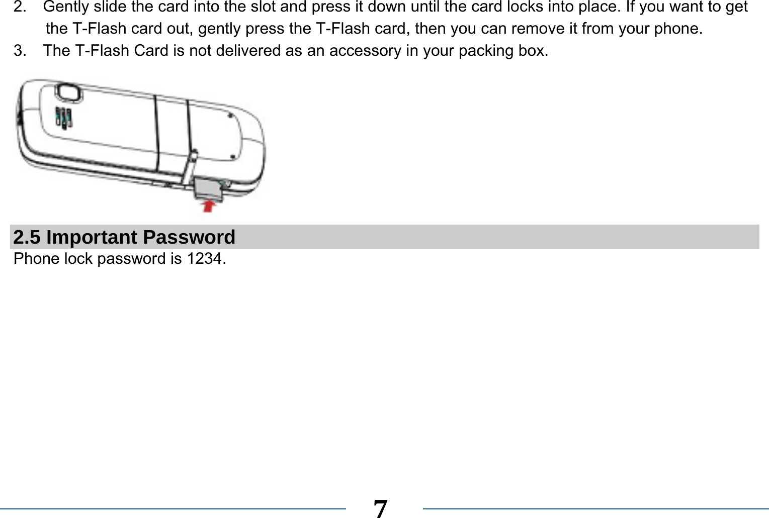   7  2.    Gently slide the card into the slot and press it down until the card locks into place. If you want to get the T-Flash card out, gently press the T-Flash card, then you can remove it from your phone. 3.  The T-Flash Card is not delivered as an accessory in your packing box.  2.5 Important Password Phone lock password is 1234.  