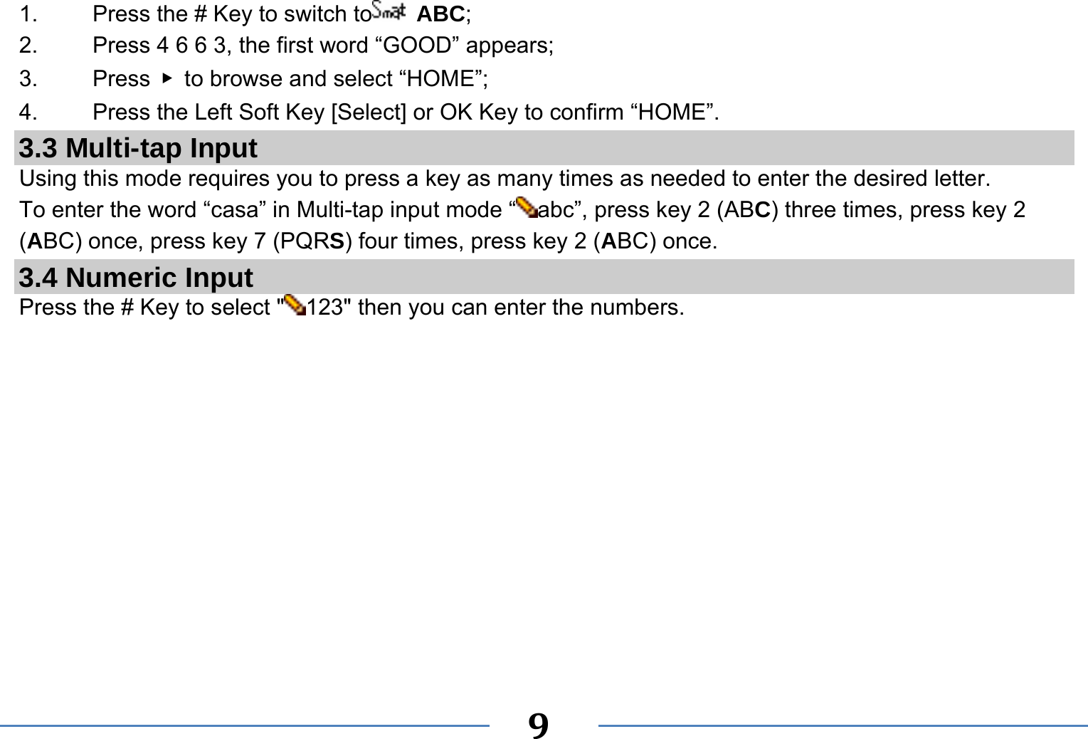   9  1.    Press the # Key to switch to  ABC; 2.    Press 4 6 6 3, the first word “GOOD” appears; 3.   Press ▶  to browse and select “HOME”; 4.    Press the Left Soft Key [Select] or OK Key to confirm “HOME”. 3.3 Multi-tap Input Using this mode requires you to press a key as many times as needed to enter the desired letter. To enter the word “casa” in Multi-tap input mode “ abc”, press key 2 (ABC) three times, press key 2 (ABC) once, press key 7 (PQRS) four times, press key 2 (ABC) once. 3.4 Numeric Input Press the # Key to select &quot; 123&quot; then you can enter the numbers.    