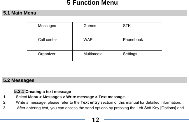     12    5 Function Menu 5.1 Main Menu  Messages   Games   STK  Call center    WAP  Phonebook Organizer Multimedia  Settings   5.2 Messages  5.2.1 Creating a text message 1.   Select Menu &gt; Messages &gt; Write message &gt; Text message. 2.    Write a message, please refer to the Text entry section of this manual for detailed information. 3.  After entering text, you can access the send options by pressing the Left Soft Key [Options] and 