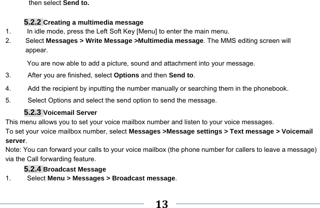     13    then select Send to.  5.2.2 Creating a multimedia message 1.  In idle mode, press the Left Soft Key [Menu] to enter the main menu. 2.   Select Messages &gt; Write Message &gt;Multimedia message. The MMS editing screen will       appear. You are now able to add a picture, sound and attachment into your message.   3.     After you are finished, select Options and then Send to. 4.          Add the recipient by inputting the number manually or searching them in the phonebook. 5.     Select Options and select the send option to send the message. 5.2.3 Voicemail Server This menu allows you to set your voice mailbox number and listen to your voice messages. To set your voice mailbox number, select Messages &gt;Message settings &gt; Text message &gt; Voicemail server. Note: You can forward your calls to your voice mailbox (the phone number for callers to leave a message) via the Call forwarding feature. 5.2.4 Broadcast Message 1.   Select Menu &gt; Messages &gt; Broadcast message. 