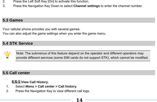     14    2.  Press the Left Soft Key [On] to activate this function. 3.  Press the Navigation Key Down to select Channel settings to enter the channel number.   5.3 Games  Your cellular phone provides you with several games. You can also adjust the game settings when you enter the game menu.  5.4 STK Service  Note: The submenus of this feature depend on the operator and different operators may provide different services (some SIM cards do not support STK), which cannot be modified.   5.5 Call center   5.5.1 View Call History. 1.    Select Menu &gt; Call center &gt; Call history. 2.    Press the Navigation Key to view different call logs. 