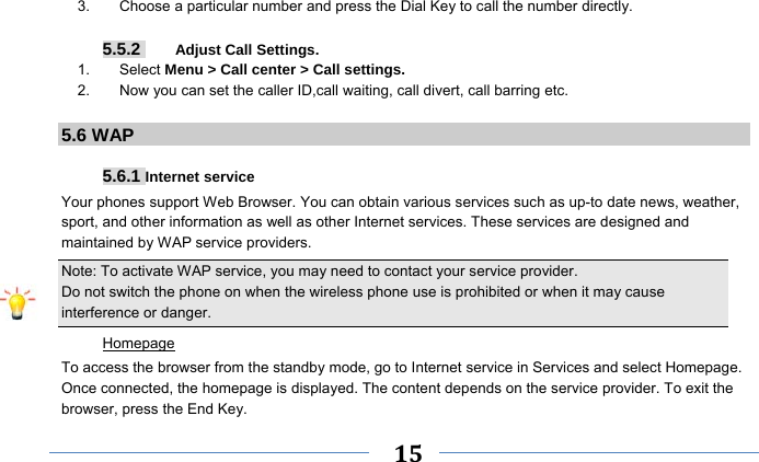     15    3.        Choose a particular number and press the Dial Key to call the number directly.  5.5.2     Adjust Call Settings. 1.    Select Menu &gt; Call center &gt; Call settings. 2.        Now you can set the caller ID,call waiting, call divert, call barring etc.  5.6 WAP  5.6.1 Internet service Your phones support Web Browser. You can obtain various services such as up-to date news, weather, sport, and other information as well as other Internet services. These services are designed and maintained by WAP service providers. Note: To activate WAP service, you may need to contact your service provider.                  Do not switch the phone on when the wireless phone use is prohibited or when it may cause interference or danger. Homepage To access the browser from the standby mode, go to Internet service in Services and select Homepage. Once connected, the homepage is displayed. The content depends on the service provider. To exit the browser, press the End Key. 