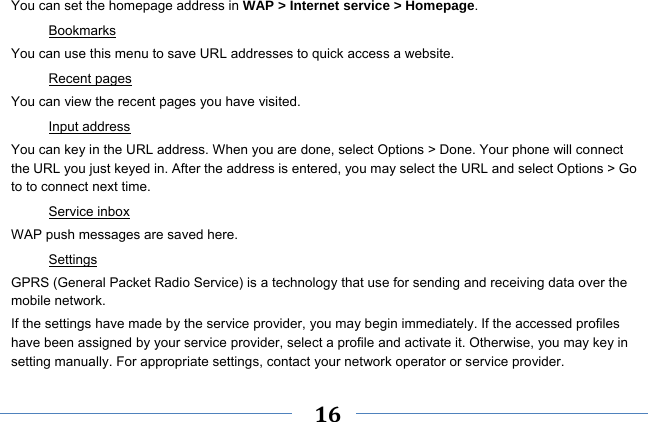     16    You can set the homepage address in WAP &gt; Internet service &gt; Homepage. Bookmarks You can use this menu to save URL addresses to quick access a website.   Recent pages You can view the recent pages you have visited.   Input address You can key in the URL address. When you are done, select Options &gt; Done. Your phone will connect the URL you just keyed in. After the address is entered, you may select the URL and select Options &gt; Go to to connect next time. Service inbox WAP push messages are saved here.   Settings GPRS (General Packet Radio Service) is a technology that use for sending and receiving data over the mobile network. If the settings have made by the service provider, you may begin immediately. If the accessed profiles have been assigned by your service provider, select a profile and activate it. Otherwise, you may key in setting manually. For appropriate settings, contact your network operator or service provider. 