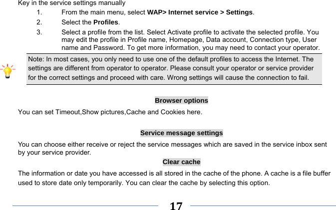     17    Key in the service settings manually 1.  From the main menu, select WAP&gt; Internet service &gt; Settings. 2. Select the Profiles.  3.  Select a profile from the list. Select Activate profile to activate the selected profile. You may edit the profile in Profile name, Homepage, Data account, Connection type, User name and Password. To get more information, you may need to contact your operator.   Note: In most cases, you only need to use one of the default profiles to access the Internet. The settings are different from operator to operator. Please consult your operator or service provider for the correct settings and proceed with care. Wrong settings will cause the connection to fail.  Browser options You can set Timeout,Show pictures,Cache and Cookies here.  Service message settings You can choose either receive or reject the service messages which are saved in the service inbox sent by your service provider. Clear cache The information or date you have accessed is all stored in the cache of the phone. A cache is a file buffer used to store date only temporarily. You can clear the cache by selecting this option. 