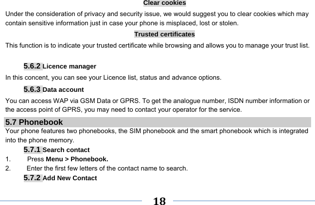     18    Clear cookies Under the consideration of privacy and security issue, we would suggest you to clear cookies which may contain sensitive information just in case your phone is misplaced, lost or stolen. Trusted certificates This function is to indicate your trusted certificate while browsing and allows you to manage your trust list.  5.6.2 Licence manager In this concent, you can see your Licence list, status and advance options. 5.6.3 Data account You can access WAP via GSM Data or GPRS. To get the analogue number, ISDN number information or the access point of GPRS, you may need to contact your operator for the service. 5.7 Phonebook Your phone features two phonebooks, the SIM phonebook and the smart phonebook which is integrated into the phone memory. 5.7.1 Search contact 1.     Press Menu &gt; Phonebook. 2.  Enter the first few letters of the contact name to search. 5.7.2 Add New Contact 