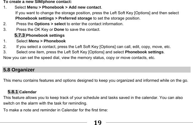     19    To create a new SIM/phone contact: 1.    Select Menu &gt; Phonebook &gt; Add new contact. If you want to change the storage position, press the Left Soft Key [Options] and then select Phonebook settings &gt; Preferred storage to set the storage position. 2.   Press the Options &gt; select to enter the contact information. 3.    Press the OK Key or Done to save the contact. 5.7.3 Phonebook settings 1.   Select Menu &gt; Phonebook 2.  If you select a contact, press the Left Soft Key [Options] can call, edit, copy, move, etc. 3.  Select one item, press the Left Soft Key [Options] and select Phonebook settings. Now you can set the speed dial, view the memory status, copy or move contacts, etc.  5.8 Organizer  This menu contains features and options designed to keep you organized and informed while on the go.  5.8.1 Calendar This feature allows you to keep track of your schedule and tasks saved in the calendar. You can also switch on the alarm with the task for reminding. To make a note and reminder in Calendar for the first time: 