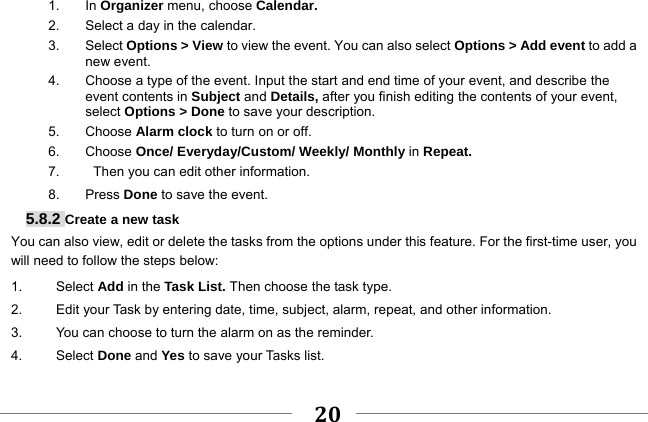     20    1. In Organizer menu, choose Calendar. 2.  Select a day in the calendar. 3. Select Options &gt; View to view the event. You can also select Options &gt; Add event to add a new event. 4.  Choose a type of the event. Input the start and end time of your event, and describe the event contents in Subject and Details, after you finish editing the contents of your event, select Options &gt; Done to save your description. 5. Choose Alarm clock to turn on or off.   6. Choose Once/ Everyday/Custom/ Weekly/ Monthly in Repeat. 7.     Then you can edit other information. 8. Press Done to save the event. 5.8.2 Create a new task You can also view, edit or delete the tasks from the options under this feature. For the first-time user, you will need to follow the steps below: 1.     Select Add in the Task List. Then choose the task type. 2.          Edit your Task by entering date, time, subject, alarm, repeat, and other information. 3.          You can choose to turn the alarm on as the reminder. 4.     Select Done and Yes to save your Tasks list. 