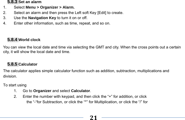     21    5.8.3 Set an alarm 1. Select Menu &gt; Organizer &gt; Alarm. 2.  Select an alarm and then press the Left soft Key [Edit] to create. 3. Use the Navigation Key to turn it on or off. 4.  Enter other information, such as time, repeat, and so on.   5.8.4 World clock You can view the local date and time via selecting the GMT and city. When the cross points out a certain city, it will show the local date and time.  5.8.5 Calculator The calculator applies simple calculator function such as addition, subtraction, multiplications and division. To start using 1.   Go to Organizer and select Calculator. 2.      Enter the number with keypad, and then click the “+” for addition, or click the “-“for Subtraction, or click the “*” for Multiplication, or click the “/” for 