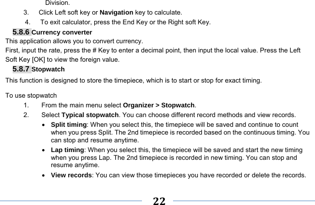     22    Division. 3.   Click Left soft key or Navigation key to calculate. 4.      To exit calculator, press the End Key or the Right soft Key. 5.8.6 Currency converter This application allows you to convert currency. First, input the rate, press the # Key to enter a decimal point, then input the local value. Press the Left Soft Key [OK] to view the foreign value.   5.8.7 Stopwatch This function is designed to store the timepiece, which is to start or stop for exact timing. To use stopwatch 1.  From the main menu select Organizer &gt; Stopwatch. 2. Select Typical stopwatch. You can choose different record methods and view records.    Split timing: When you select this, the timepiece will be saved and continue to count when you press Split. The 2nd timepiece is recorded based on the continuous timing. You can stop and resume anytime.  Lap timing: When you select this, the timepiece will be saved and start the new timing when you press Lap. The 2nd timepiece is recorded in new timing. You can stop and resume anytime.  View records: You can view those timepieces you have recorded or delete the records. 