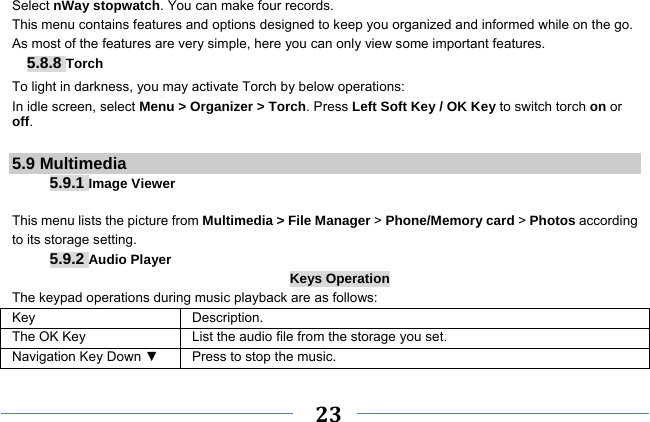     23    Select nWay stopwatch. You can make four records. This menu contains features and options designed to keep you organized and informed while on the go. As most of the features are very simple, here you can only view some important features. 5.8.8 Torch To light in darkness, you may activate Torch by below operations: In idle screen, select Menu &gt; Organizer &gt; Torch. Press Left Soft Key / OK Key to switch torch on or off.  5.9 Multimedia 5.9.1 Image Viewer  This menu lists the picture from Multimedia &gt; File Manager &gt; Phone/Memory card &gt; Photos according to its storage setting.   5.9.2 Audio Player Keys Operation The keypad operations during music playback are as follows: Key Description. The OK Key    List the audio file from the storage you set. Navigation Key Down ▼  Press to stop the music. 