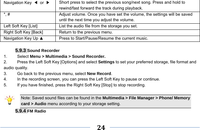     24    Navigation Key  ◀ or ▶ Short press to select the previous song/next song. Press and hold to   rewind/fast forward the track during playback. *, #  Adjust volume. Once you have set the volume, the settings will be saved until the next time you adjust the volume. Left Soft Key [List] List the audio file from the storage you set. Right Soft Key [Back] Return to the previous menu. Navigation Key Up ▲  Press to Start/Pause/Resume the current music.  5.9.3 Sound Recorder 1.   Select Menu &gt; Multimedia &gt; Sound Recorder. 2.    Press the Left Soft Key [Options] and select Settings to set your preferred storage, file format and audio quality. 3.    Go back to the previous menu, select New Record. 4.    In the recording screen, you can press the Left Soft Key to pause or continue. 5.    If you have finished, press the Right Soft Key [Stop] to stop recording.  Note: Saved sound files can be found in the Multimedia &gt; File Manager &gt; Phone/ Memory card &gt; Audio menu according to your storage setting. 5.9.4 FM Radio 