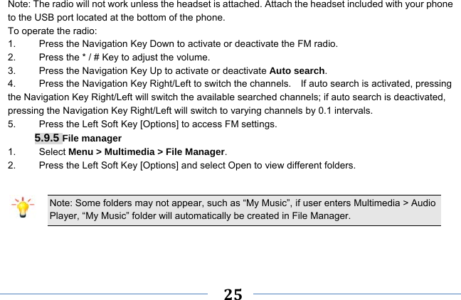     25    Note: The radio will not work unless the headset is attached. Attach the headset included with your phone to the USB port located at the bottom of the phone. To operate the radio: 1.    Press the Navigation Key Down to activate or deactivate the FM radio. 2.    Press the * / # Key to adjust the volume. 3.    Press the Navigation Key Up to activate or deactivate Auto search. 4.  Press the Navigation Key Right/Left to switch the channels.    If auto search is activated, pressing the Navigation Key Right/Left will switch the available searched channels; if auto search is deactivated, pressing the Navigation Key Right/Left will switch to varying channels by 0.1 intervals. 5.    Press the Left Soft Key [Options] to access FM settings. 5.9.5 File manager 1. Select Menu &gt; Multimedia &gt; File Manager. 2.  Press the Left Soft Key [Options] and select Open to view different folders.  Note: Some folders may not appear, such as “My Music”, if user enters Multimedia &gt; Audio Player, “My Music” folder will automatically be created in File Manager.    