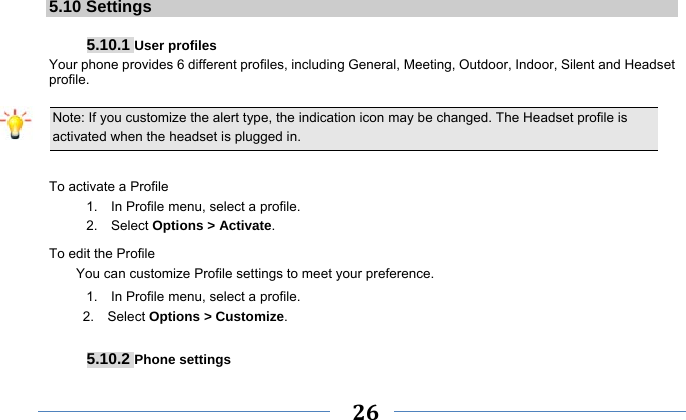     26    5.10 Settings  5.10.1 User profiles Your phone provides 6 different profiles, including General, Meeting, Outdoor, Indoor, Silent and Headset profile.  Note: If you customize the alert type, the indication icon may be changed. The Headset profile is activated when the headset is plugged in.                                                                 To activate a Profile 1.    In Profile menu, select a profile.   2.  Select Options &gt; Activate.  To edit the Profile You can customize Profile settings to meet your preference. 1.    In Profile menu, select a profile. 2.  Select Options &gt; Customize.  5.10.2 Phone settings 