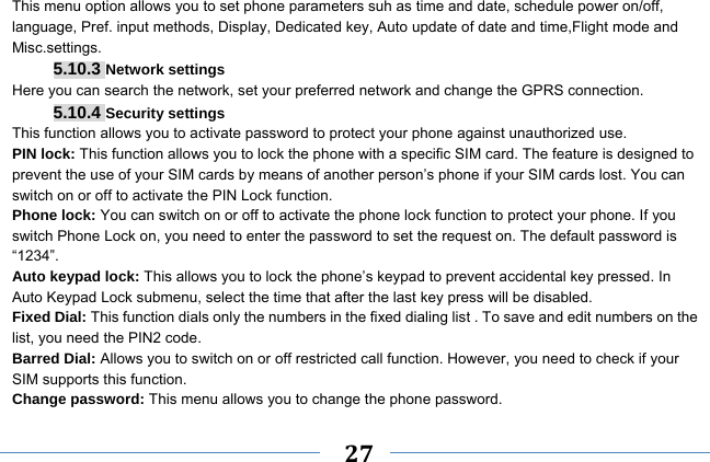     27    This menu option allows you to set phone parameters suh as time and date, schedule power on/off, language, Pref. input methods, Display, Dedicated key, Auto update of date and time,Flight mode and Misc.settings. 5.10.3 Network settings Here you can search the network, set your preferred network and change the GPRS connection. 5.10.4 Security settings This function allows you to activate password to protect your phone against unauthorized use. PIN lock: This function allows you to lock the phone with a specific SIM card. The feature is designed to prevent the use of your SIM cards by means of another person’s phone if your SIM cards lost. You can switch on or off to activate the PIN Lock function. Phone lock: You can switch on or off to activate the phone lock function to protect your phone. If you switch Phone Lock on, you need to enter the password to set the request on. The default password is “1234”. Auto keypad lock: This allows you to lock the phone’s keypad to prevent accidental key pressed. In Auto Keypad Lock submenu, select the time that after the last key press will be disabled. Fixed Dial: This function dials only the numbers in the fixed dialing list . To save and edit numbers on the list, you need the PIN2 code. Barred Dial: Allows you to switch on or off restricted call function. However, you need to check if your SIM supports this function. Change password: This menu allows you to change the phone password. 