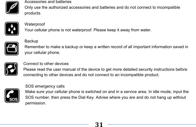     31    Accessories and batteries Only use the authorized accessories and batteries and do not connect to incompatible products.  Waterproof Your cellular phone is not waterproof. Please keep it away from water.  Backup Remember to make a backup or keep a written record of all important information saved in your cellular phone.  Connect to other devices Please read the user manual of the device to get more detailed security instructions before connecting to other devices and do not connect to an incompatible product.  SOS emergency calls Make sure your cellular phone is switched on and in a service area. In idle mode, input the SOS number, then press the Dial Key. Advise where you are and do not hang up without permission. 