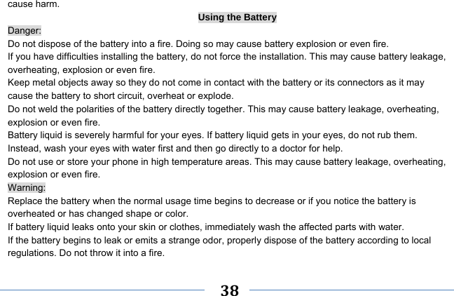     38    cause harm. Using the Battery Danger: Do not dispose of the battery into a fire. Doing so may cause battery explosion or even fire. If you have difficulties installing the battery, do not force the installation. This may cause battery leakage, overheating, explosion or even fire. Keep metal objects away so they do not come in contact with the battery or its connectors as it may cause the battery to short circuit, overheat or explode.   Do not weld the polarities of the battery directly together. This may cause battery leakage, overheating, explosion or even fire. Battery liquid is severely harmful for your eyes. If battery liquid gets in your eyes, do not rub them.   Instead, wash your eyes with water first and then go directly to a doctor for help. Do not use or store your phone in high temperature areas. This may cause battery leakage, overheating, explosion or even fire. Warning: Replace the battery when the normal usage time begins to decrease or if you notice the battery is overheated or has changed shape or color.   If battery liquid leaks onto your skin or clothes, immediately wash the affected parts with water.   If the battery begins to leak or emits a strange odor, properly dispose of the battery according to local regulations. Do not throw it into a fire.   