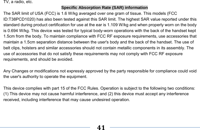     41    TV, a radio, etc. Specific Absorption Rate (SAR) information The SAR limit of USA (FCC) is 1.6 W/kg averaged over one gram of tissue. This models (FCC ID:T38PCD1020) has also been tested against this SAR limit. The highest SAR value reported under this standard during product certification for use at the ear is 1.109 W/kg and when properly worn on the body is 0.694 W/kg. This device was tested for typical body-worn operations with the back of the handset kept 1.5cm from the body. To maintain compliance with FCC RF exposure requirements, use accessories that maintain a 1.5cm separation distance between the user&apos;s body and the back of the handset. The use of belt clips, holsters and similar accessories should not contain metallic components in its assembly. The use of accessories that do not satisfy these requirements may not comply with FCC RF exposure requirements, and should be avoided.  Any Changes or modifications not expressly approved by the party responsible for compliance could void the user&apos;s authority to operate the equipment.  This device complies with part 15 of the FCC Rules. Operation is subject to the following two conditions: (1) This device may not cause harmful interference, and (2) this device must accept any interference received, including interference that may cause undesired operation.   