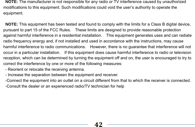     42    NOTE: The manufacturer is not responsible for any radio or TV interference caused by unauthorized modifications to this equipment. Such modifications could void the user’s authority to operate the equipment.  NOTE: This equipment has been tested and found to comply with the limits for a Class B digital device, pursuant to part 15 of the FCC Rules.    These limits are designed to provide reasonable protection against harmful interference in a residential installation.    This equipment generates uses and can radiate radio frequency energy and, if not installed and used in accordance with the instructions, may cause harmful interference to radio communications.    However, there is no guarantee that interference will not occur in a particular installation.    If this equipment does cause harmful interference to radio or television reception, which can be determined by turning the equipment off and on, the user is encouraged to try to correct the interference by one or more of the following measures: - Reorient or relocate the receiving antenna. - Increase the separation between the equipment and receiver. -Connect the equipment into an outlet on a circuit different from that to which the receiver is connected. -Consult the dealer or an experienced radio/TV technician for help    