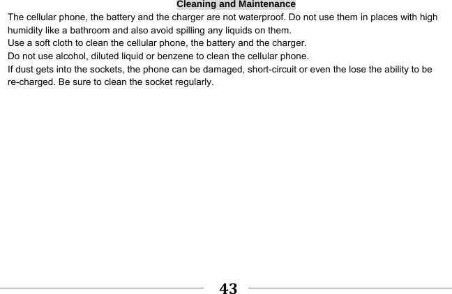     43    Cleaning and Maintenance The cellular phone, the battery and the charger are not waterproof. Do not use them in places with high humidity like a bathroom and also avoid spilling any liquids on them. Use a soft cloth to clean the cellular phone, the battery and the charger. Do not use alcohol, diluted liquid or benzene to clean the cellular phone. If dust gets into the sockets, the phone can be damaged, short-circuit or even the lose the ability to be re-charged. Be sure to clean the socket regularly. 