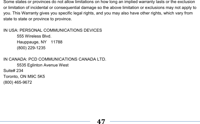    47     Some states or provinces do not allow limitations on how long an implied warranty lasts or the exclusion or limitation of incidental or consequential damage so the above limitation or exclusions may not apply to you. This Warranty gives you specific legal rights, and you may also have other rights, which vary from state to state or province to province.  IN USA: PERSONAL COMMUNICATIONS DEVICES  555 Wireless Blvd.   Hauppauge, NY  11788  (800) 229-1235  IN CANADA: PCD COMMUNICATIONS CANADA LTD.   5535 Eglinton Avenue West Suite# 234 Toronto, ON M9C 5K5 (800) 465-9672     