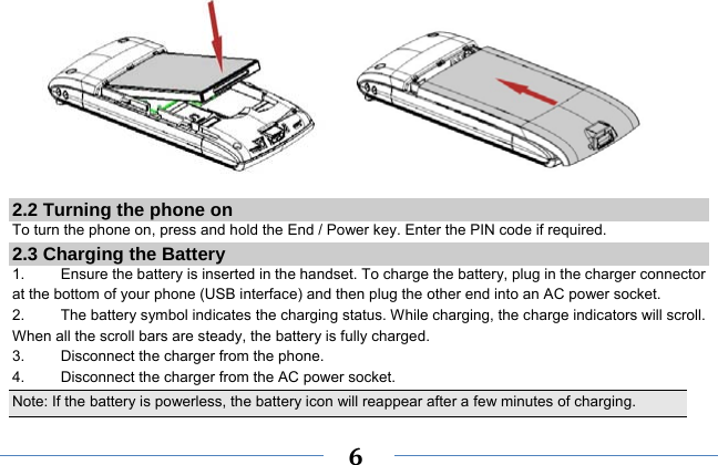     6         2.2 Turning the phone on To turn the phone on, press and hold the End / Power key. Enter the PIN code if required. 2.3 Charging the Battery 1.    Ensure the battery is inserted in the handset. To charge the battery, plug in the charger connector at the bottom of your phone (USB interface) and then plug the other end into an AC power socket. 2.  The battery symbol indicates the charging status. While charging, the charge indicators will scroll. When all the scroll bars are steady, the battery is fully charged.   3.  Disconnect the charger from the phone. 4.  Disconnect the charger from the AC power socket. Note: If the battery is powerless, the battery icon will reappear after a few minutes of charging. 