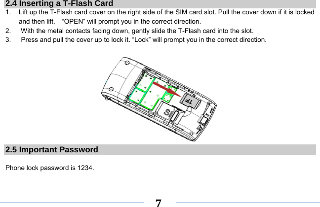     7   2.4 Inserting a T-Flash Card 1.    Lift up the T-Flash card cover on the right side of the SIM card slot. Pull the cover down if it is locked and then lift.    “OPEN” will prompt you in the correct direction. 2.      With the metal contacts facing down, gently slide the T-Flash card into the slot. 3.      Press and pull the cover up to lock it. “Lock” will prompt you in the correct direction.   2.5 Important Password  Phone lock password is 1234. 